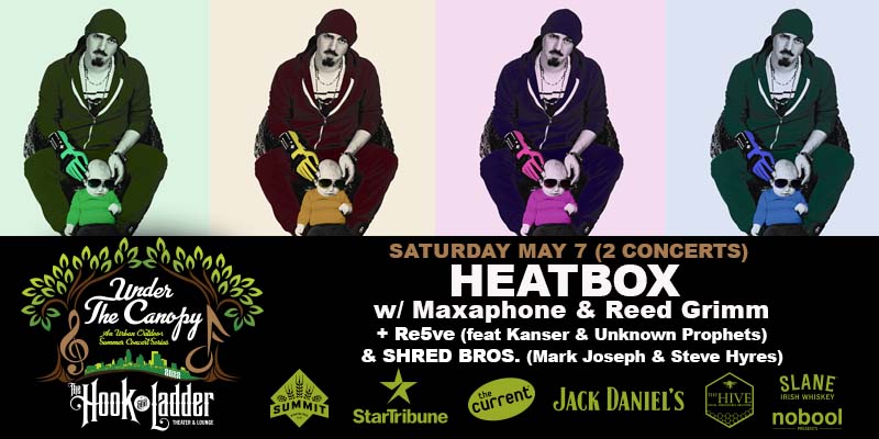 HEATBOX with Maxaphone & Reed Grimm 2 Concerts; ONE For The Family & ONE For The Adults!! - Family Concert features Heatbox - Night Concert with guests Re5ve (feat Kanser & Unknown Prophets) & Shred Bros (Mark Joseph & Steve Hyres) Saturday, May 7th Under The Canopy at The Hook and Ladder Theater FAMILY CONCERT Doors 4:00pm :: Music 5:00pm :: All Ages GA: $15 ADV / $20 DOS* Kids 14 and Under are FREE with Parent or Guardian * Does not include fees Tickets On-Sale Friday April 8 at 10am ADULT CONCERT Doors 6:30pm :: Music 7:00pm :: 21+ GA: $15 ADV / $20 DOS* :: 21+