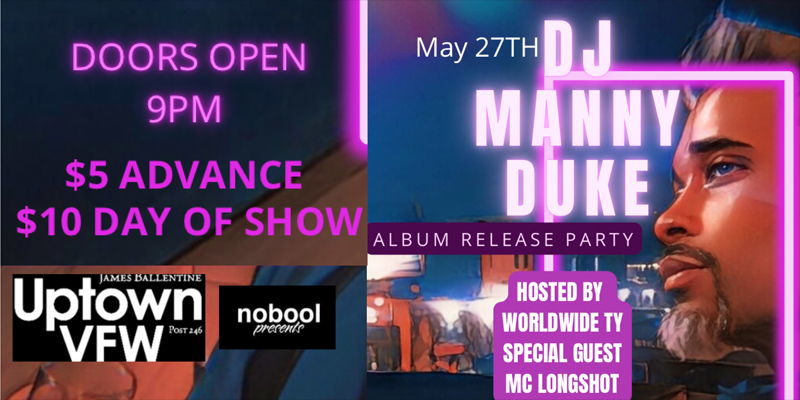 DJ Manny Duke Album Release Party Hosted by Worldwide Ty, Special Guest MC Longshot Friday, May 27th James Ballentine "Uptown" VFW Post 246 Doors 9:00pm :: Music 9:00pm :: 21+ GA $5 ADV / $10 DOS