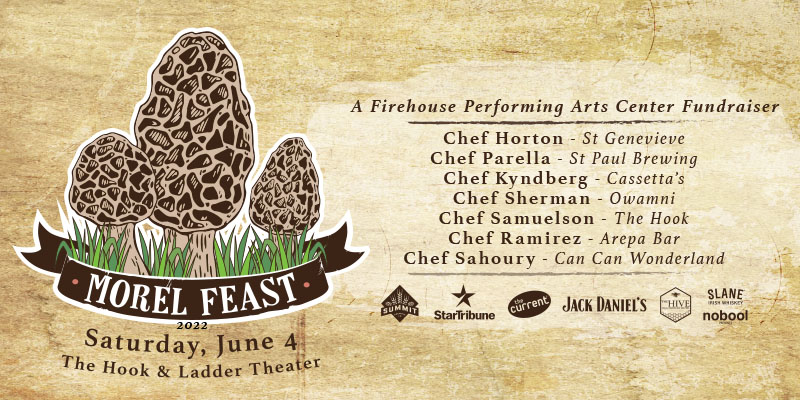 4th Annual Spring Fundraiser MOREL FEAST with Chef Horton (St Genevieve), Chef Parella (St Paul Brewing), Chef Kyndberg (Cassetta’s), Chef Sherman (Owamni), Chef Samuelson, Chef Ramirez (Arepa Bar), Chef Sahoury (Can Can Wonderland) Saturday, June 4 Under The Canopy at The Hook and Ladder Theater Cocktails & Snacks 6:00pm :: Dinner 7:00pm :: 21+ RAIN or SHINE