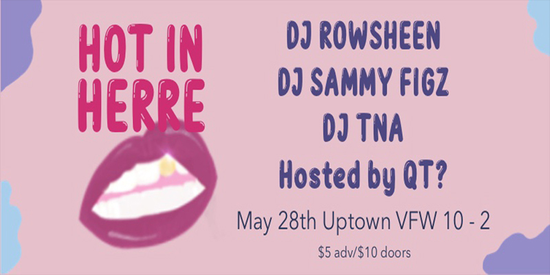 Hot in Herre DJ Rowsheen DJ Sammy Figz DJ TNA Hosted by QT? Saturday, May 28 James Ballentine "Uptown" VFW Post 246 Doors 10:00pm :: Music 10:00pm :: 21+ GA $5 ADV / $10 DOS