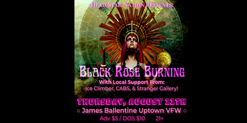Black Rose Burning (NYC) with Ice Climber Cabs Stranger Gallery Thursday, August 11 James Ballentine "Uptown" VFW Post 246 Doors 7:00pm :: Music 8:00pm :: 21+ GA $5 ADV / $10 DOS NO REFUNDS
