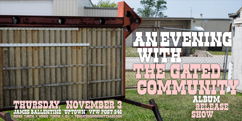 An Evening with The Gated Community (Album Release Show) Thursday, November 3 James Ballentine "Uptown" VFW Post 246 Doors 7:00pm :: Music 7:30pm :: 21+ GA $5 ADV / $10 DOS NO REFUNDS