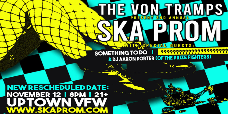 The Von Tramps Present: Ska Prom The Von Tramps with special guests: Something To Do (from Milwaukee) + One More Amazing Band TBA - we can't tell you quite yet. + DJ Aaron Porter (of The Prizefighters) Saturday, November 12 James Ballentine "Uptown" VFW Post 246 Doors 8:00pm :: Music 8:00pm :: 21+ GA $10 ADV / $15 DOS / $15-$25 RESERVED NO REFUNDS