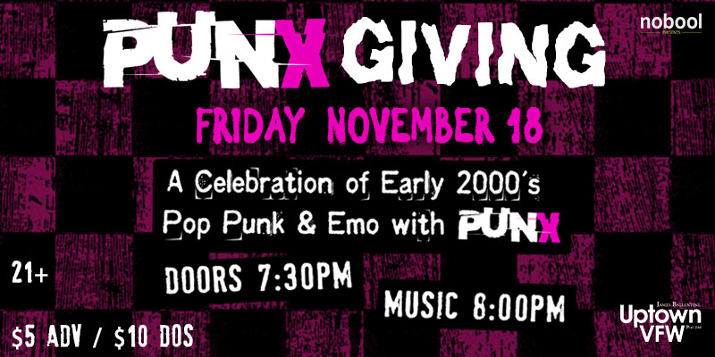 PUNXGIVING A Celebration of Early 2000's Pop Punk & Emo with PUNX Friday, November 18 James Ballentine "Uptown" VFW Post 246 Doors 7:30pm :: Music 8:00pm :: 21+ GA $5 ADV / $10 DOS