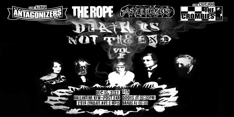 Death Is Not The End Vol 1 Join us as we celebrate the memory of our dear friend Norman Truman The Crombies (Chicago) Askerozos The Rope Antagonizers (ATL) Saturday, December 10 James Ballentine "Uptown" VFW Post 246 Doors 10:00pm :: Music 10:30pm :: 21+ GA $10 ADV / $15 DOS NO REFUNDS
