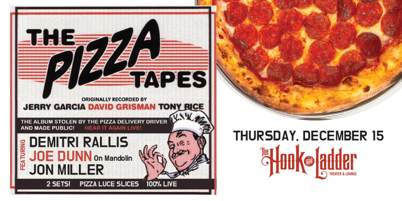 The Pizza Tapes featuring Demitri Rallis, Joe Dunn, & Jon Miller Thursday, December 15 The Hook and Ladder Theater Doors/Pizza 8:00pm :: Music 8:30pm :: 21+ $10 ADV / $15 DOS