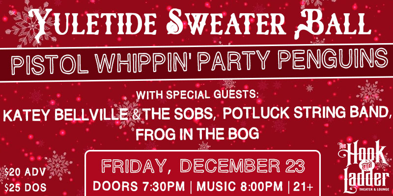 Yuletide Sweater Ball Pistol Whippin' Party Penguins with special guests: • Katey Bellville & The SOBs • Potluck String Band • Frog In The Bog Friday, December 23, 2022 The Hook and Ladder Theater Doors 7:30pm :: Music 8:00pm :: 21+ General Admission*: $15 EARLY / $20 ADV / $25 DOS *Does not include fees NO REFUNDS