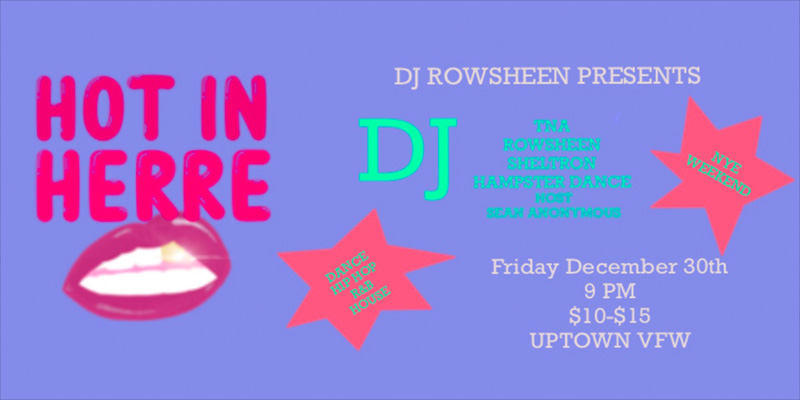 Hot in Herre Dance Party DJ TNA DJ Rowsheen DJ Sheltron DJ Hampster Dance Host: Sean Anonymous Friday, December 30 James Ballentine "Uptown" VFW Post 246 Doors 9:00pm :: Music 9:00pm :: 21+ GA $10 ADV / $15 DOS NO REFUNDS