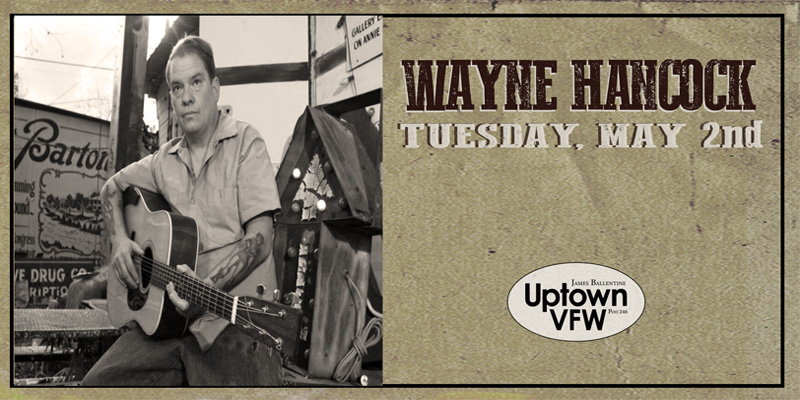 Wayne Hancock Tuesday, May 2 James Ballentine "Uptown" VFW Post 246 Doors 7:00pm :: Music 7:30pm :: 21+ RESERVED SEAT $32 GENERAL ADMISSION $22 ADV / $27 DOS