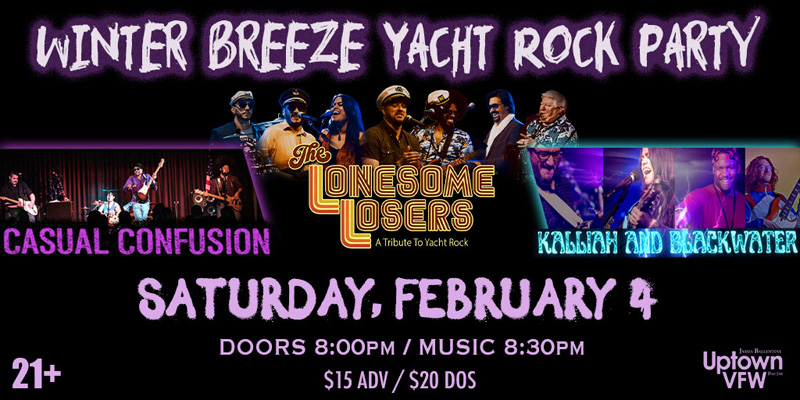 Winter Breeze Yacht Rock Party Casual Confusion Lonesome Losers Kalliah & BlackWater Saturday, February 4 James Ballentine "Uptown" VFW Post 246 Doors 8:00pm :: Music 8:30pm :: 21+ GA $15 ADV / $20 DOS NO REFUNDS