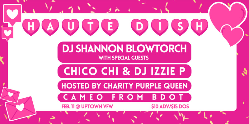 Haute Dish DJ Shannon Blowtorch with special guests Chico Chi DJ Izzie P Hosted by Charity Purple Queen Cameo from BDOT Saturday, February 11 James Ballentine "Uptown" VFW Post 246 Doors 10:00pm :: Music 10:00pm :: 21+ GA $10 ADV / $15 DOS NO REFUNDS
