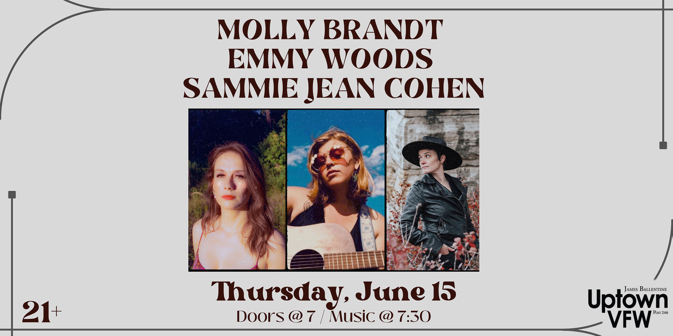 Molly Brandt Emmy Woods Sammie Jean Cohen Thursday, June 15 James Ballentine "Uptown" VFW Post 246 Doors 7:00pm :: Music 7:30pm :: 21+ GA $10 ADV / $15 DOS NO REFUNDS