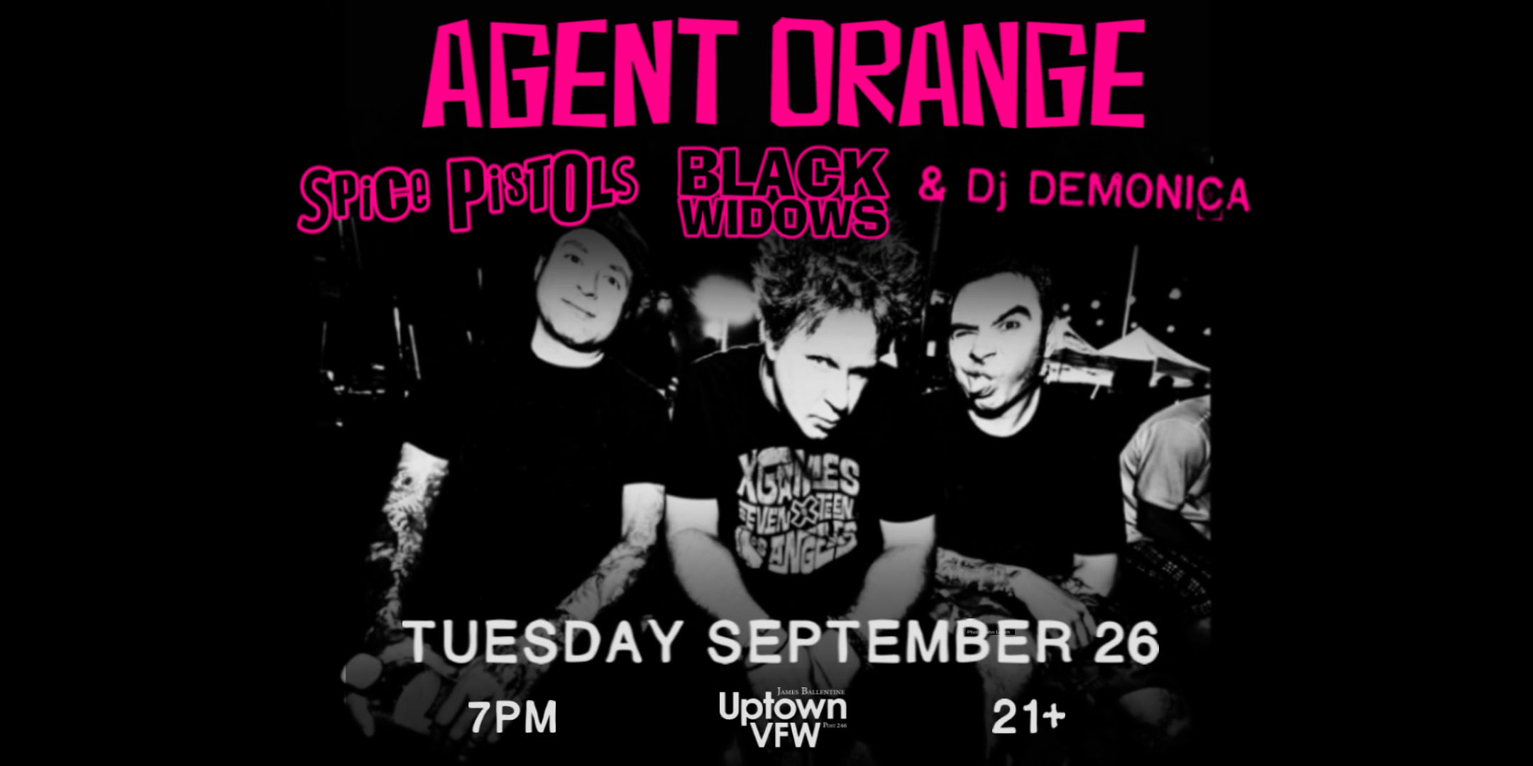 Agent Orange Spice Pistols Black Widows Dj Demonica Tuesday, September 26 James Ballentine "Uptown" VFW Post 246 Doors 7:00pm :: Music 7:00pm :: 21+ GA $20 ADV / $25 DOS NO REFUNDS
