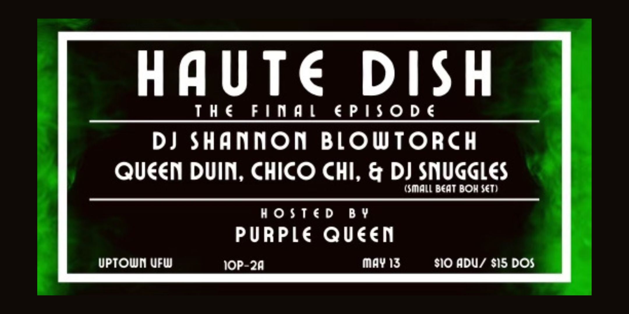 Haute Dish - The Final Episode DJ Shannon Blowtorch Queen Duin Chico Chi DJ Snuggles (Small Beat Box Set) Hosted by Purple Queen Saturday, May 13 James Ballentine "Uptown" VFW Post 246 Doors 10:00pm :: Music 10:00pm :: 21+ GA $10 ADV / $15 DOS NO REFUNDS