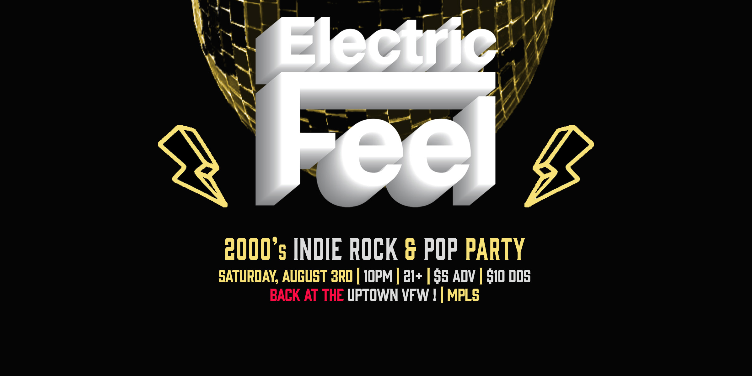 Electric Feel: 2000's Indie Rock & Pop Party! IS BACK!!! Saturday, August 3rd James Ballentine "Uptown" VFW Post 246 2916 Lyndale Ave S Mpls. Doors 10 pm:: Music 10 pm-2 am:: 21+ GA: $5 ADV / $10 DOS