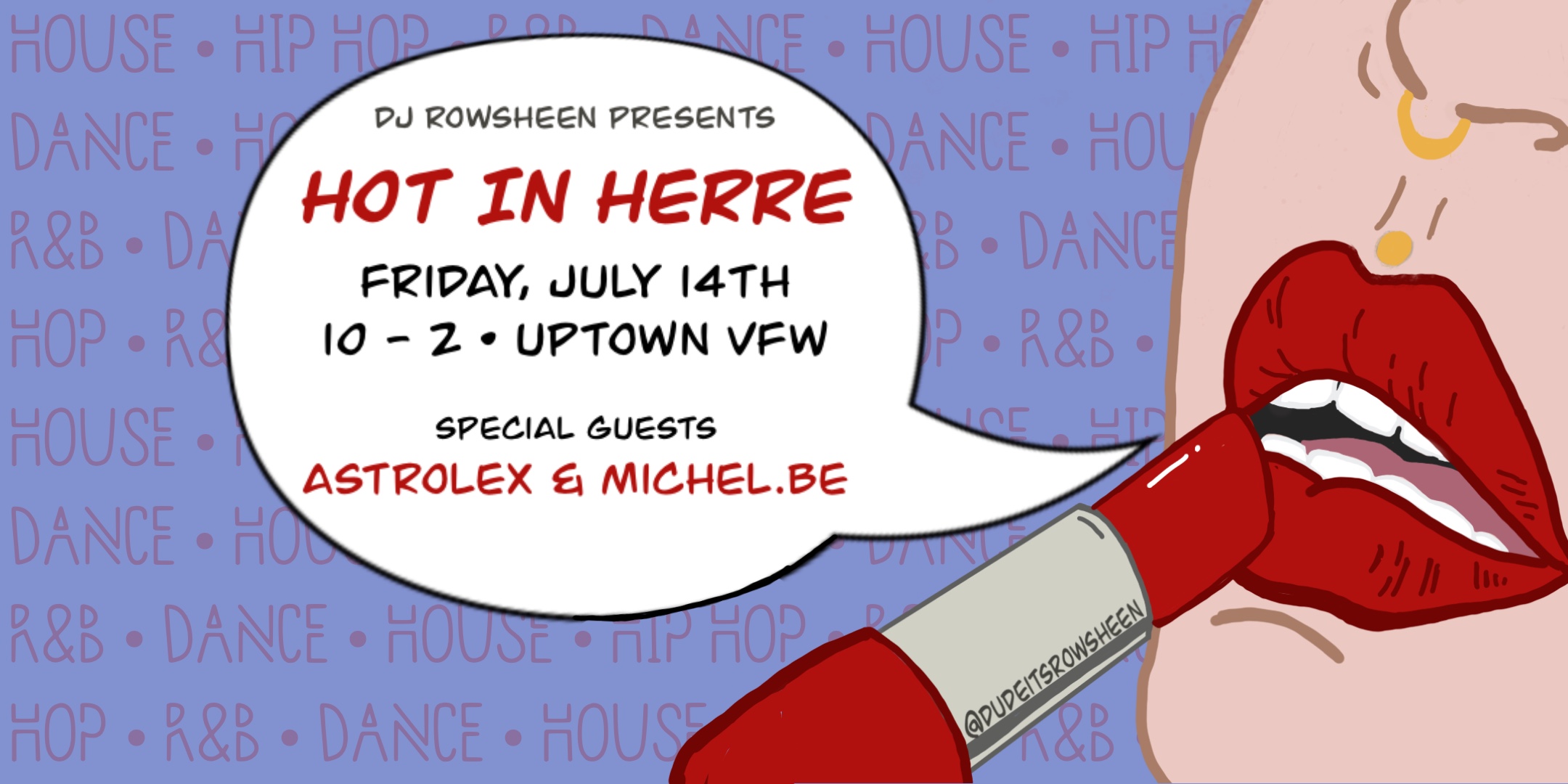 DJ Rowsheen Presents Hot in Herre Special guests Astrolex Michel.Be Friday, July 14 James Ballentine "Uptown" VFW Post 246 Doors 10:00pm :: Music 10:00pm :: 21+ GA $5 ADV / $10 DOS