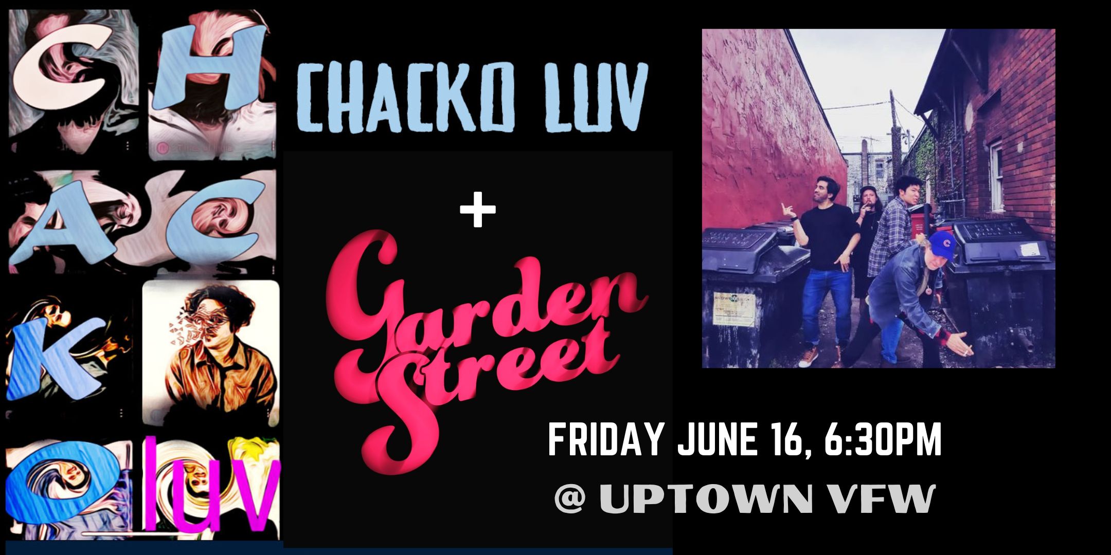 Early Show: Chacko Luv + GardenStreet Friday, June 16 James Ballentine "Uptown" VFW Post 246 Doors 7:00pm :: Music 7:30pm :: 21+ GA $5 ADV / $10 DOS NO REFUNDS