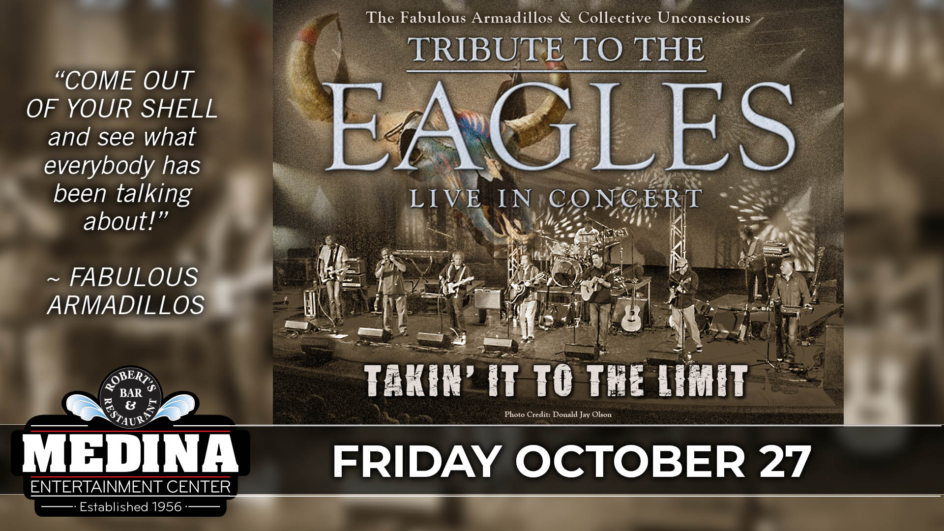 Takin’ It To The Limit A TRIBUTE TO THE EAGLES Featuring FABULOUS ARMADILLOS & COLLECTIVE UNCONSCIOUS Medina Entertainment Center Friday, October 27th, 2023 Doors: 7:30PM | Music: 8:00PM | 21+ Tickets on-sale Friday, June 23 at 11am Ticket Prices: $36.00 (Gold Seating), $31.00 (Silver Seating) & $26.00 (GA Seating) plus applicable fees