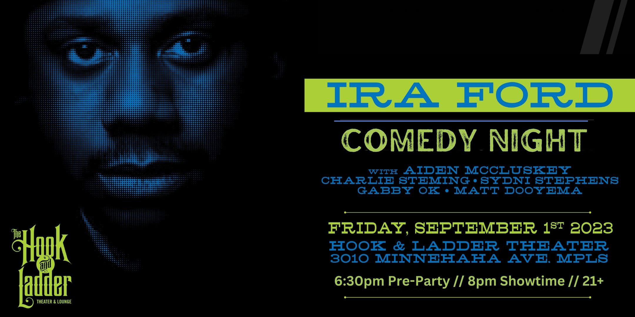 Ira Ford’s Comedy Night with special guests Aiden McClusky, Charlie Seming, Sydni Stephens, Gabby Ok, Matt Dooyema Friday, September 1st The Mission Room at The Hook and Ladder Theater Doors 6:30pm :: Show 8:00pm :: 21+ General Admission*: (early $15) $20 ADV/ $25 DOS