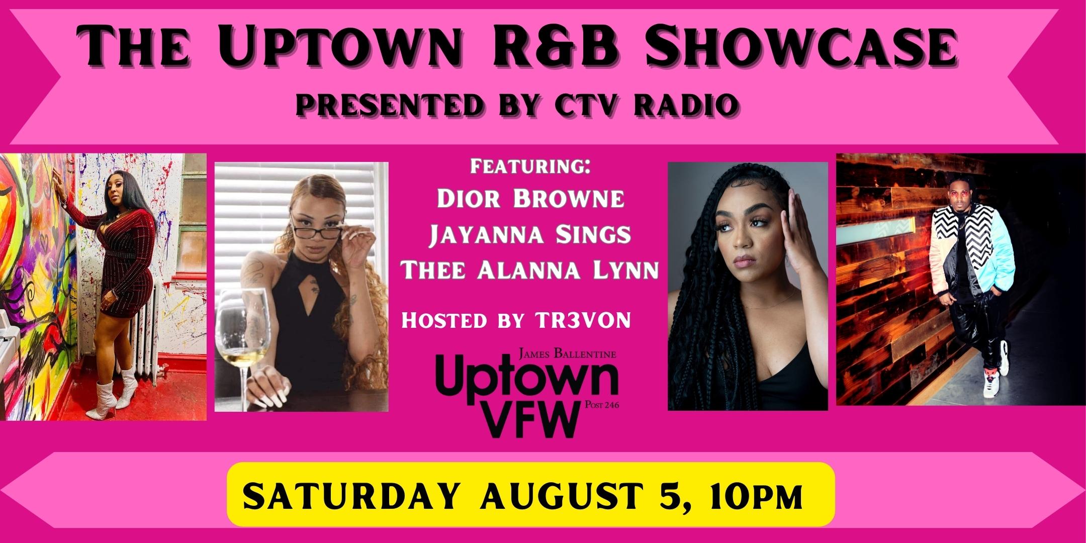 The Uptown R&B Showcase PRESENTED BY CTV RADIO Featuring: Dior Browne Jayanna Sings Thee Alanna Lynn Hosted by TR3VON Saturday, August 5 James Ballentine "Uptown" VFW Post 246 Doors 10:00pm :: Music 11:00pm :: 21+ GA $7 ADV / $12 DOS Tickets On-Sale Now
