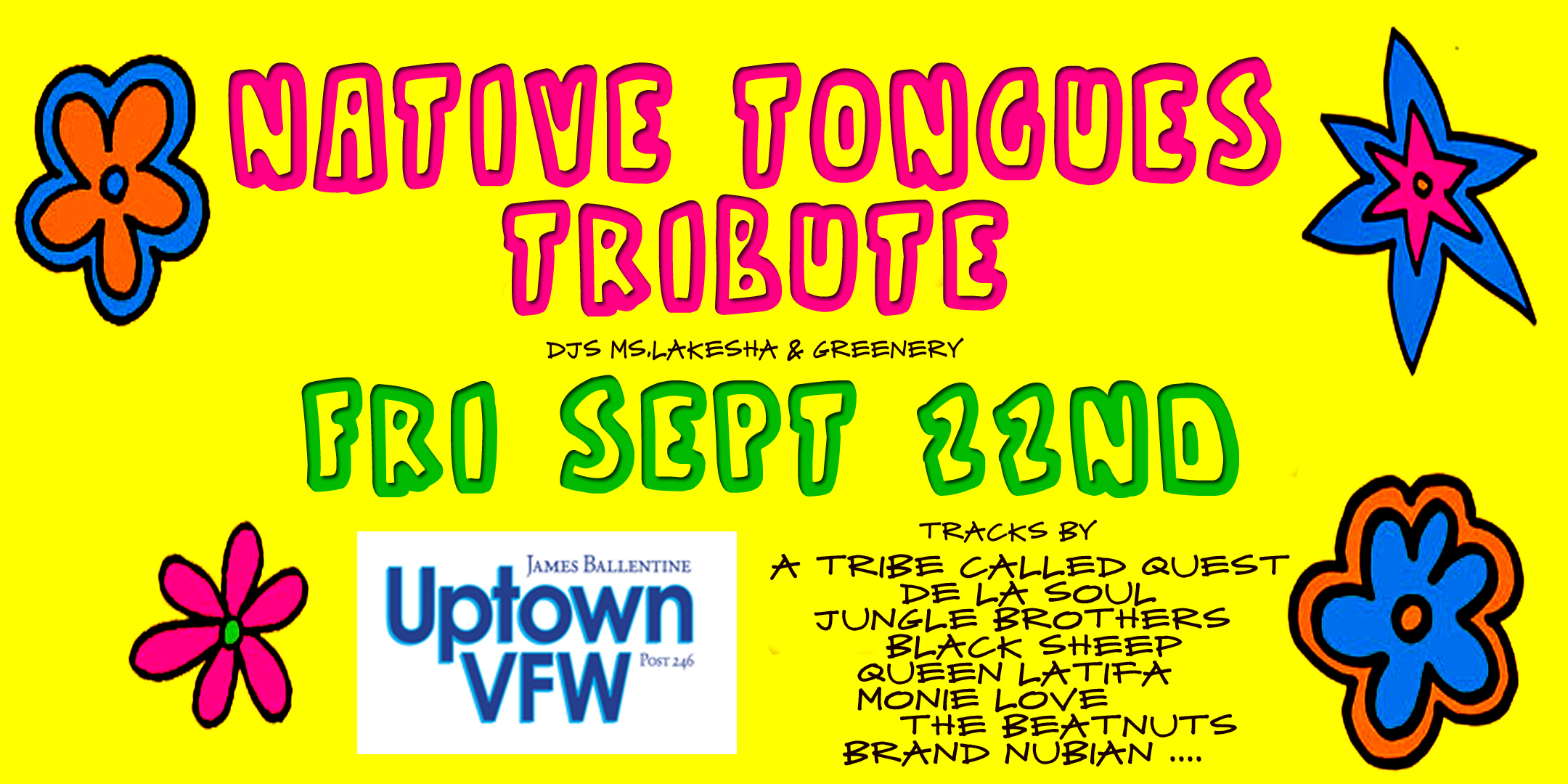 Native Tongues Tribute DJs Ms. Lakesha & Greenery Tracks by.. A Tribe Called Quest, De La Soul, Jungle Brothers, Black Sheep, Queen Latifa, Monie Love, The Beatnuts, Brand Nubian & more Friday September 22 James Ballentine "Uptown" VFW Post 246 2916 Lyndale Ave S. Doors 10:00pm :: Music 10:00pm :: 21+ GA $5 ADV / $10 DOS Tickets On Sale Now