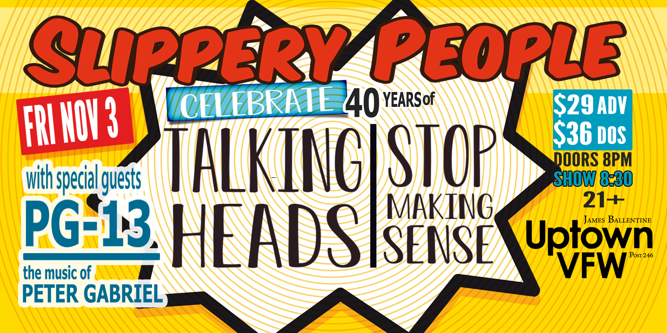 Slippery People with guest PG-13 Celebrating The 40th Anniversary of Stop Making Sense Friday, November 3 James Ballentine "Uptown" VFW Post 246 Doors 8:00pm :: Music 8:30pm :: 21+ GA $29 ADV / $35 DOS NO REFUNDS