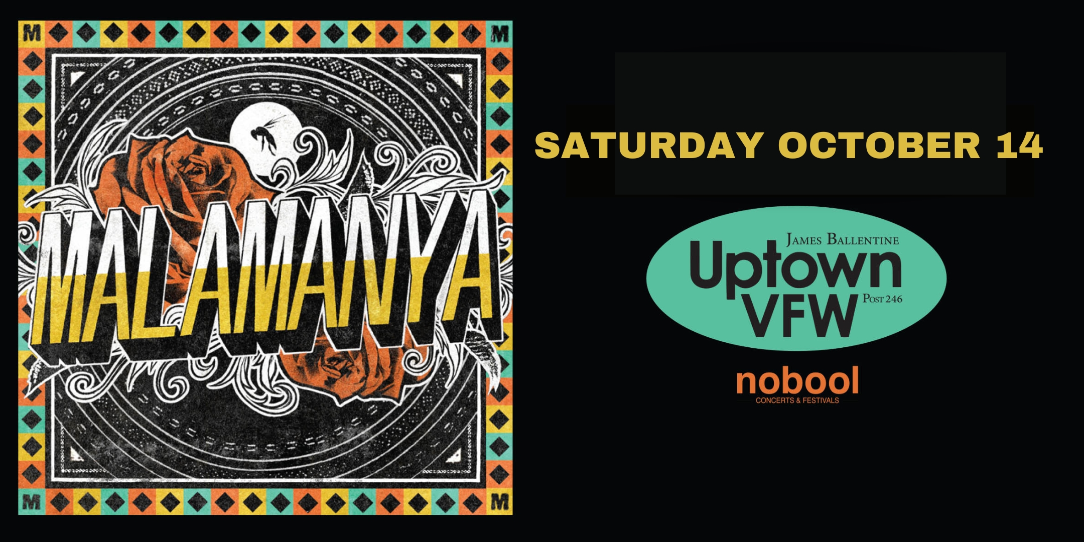 Malamanya Saturday, October 14 James Ballentine "Uptown" VFW Post 246 Doors 9:00pm :: Music 9:00pm :: 21+ GA $15 ADV / $20 DOS NO REFUNDS Tickets On-Sale Now