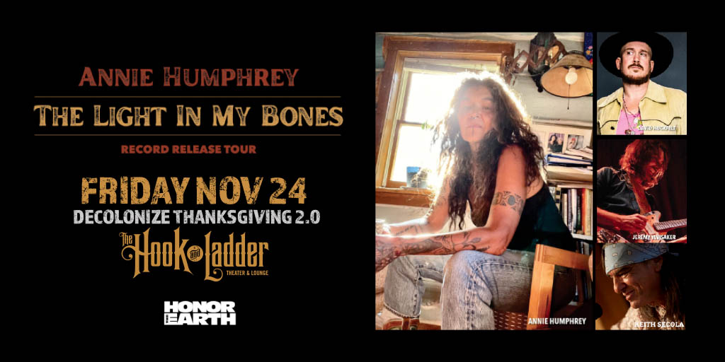 DECOLONIZE THANKSGIVING 2.0 ~ A First Nations Kitchen Benefit Concert ~ Annie Humphrey ‘The Light In My Bones’ Record Release with David Huckfelt, Keith Secola, & Jeremy Ylvisaker Friday, November 24 At The Hook and Ladder Theater Doors 6:30pm :: Music 7:00pm :: 21+ $25 Advance / $30 Day of Show