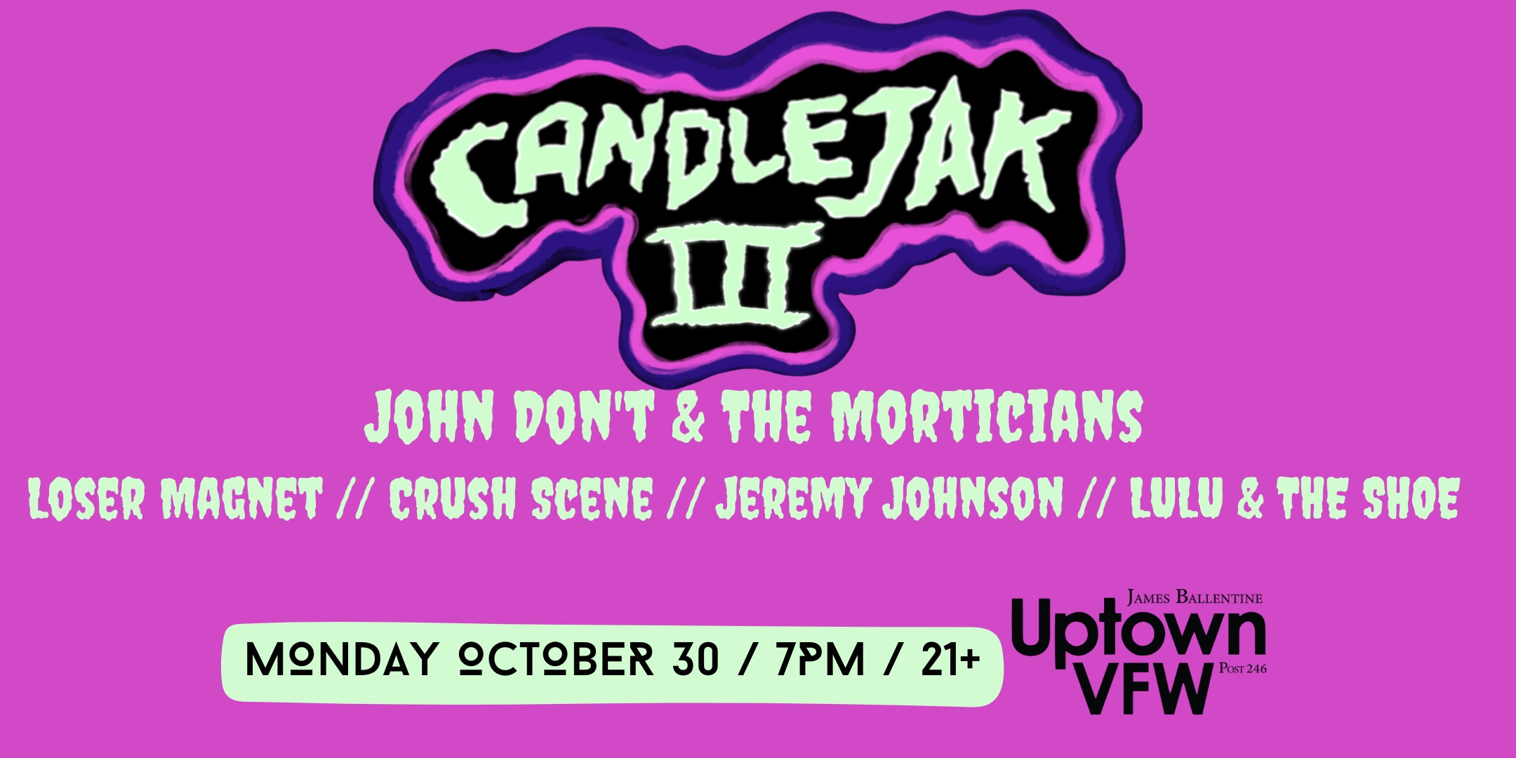 CandleJak III John Don't & The Morticians Loser Magnet Crush Scene Jeremy Johnson Lulu & The Shoe Monday, October 30 James Ballentine "Uptown" VFW Post 246 Doors 7:00pm :: Music 7:30pm :: 21+ GA $10 ADV / $15 DOS NO REFUNDS Tickets On-Sale Now