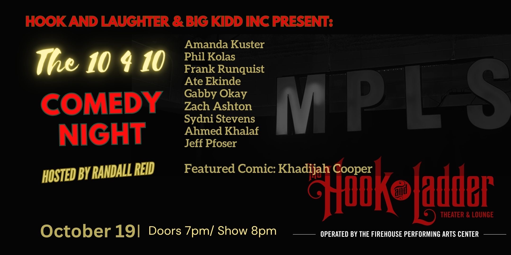 Hook and Laughter and BIGG KIDD INC Present: 'The 10 4 10 Comedy Night' with Amanda Kuster, Phil Kolas, Franky Runquist, Ate Ekinde, Gabby Okay, Zach Ashton, Sydni Stephens, Ahmed Khalaf, Jeff Pfoser, and featured comic, Khadijah Cooper! Thursday, October 19 The Hook and Ladder Theater Doors 7:00pm :: Music 8:00pm :: 21+ GA Seat: $25* Standing Room Only (SRO): $10 ADV / $15 DOS *Seating Available On A First-come First-served Basis