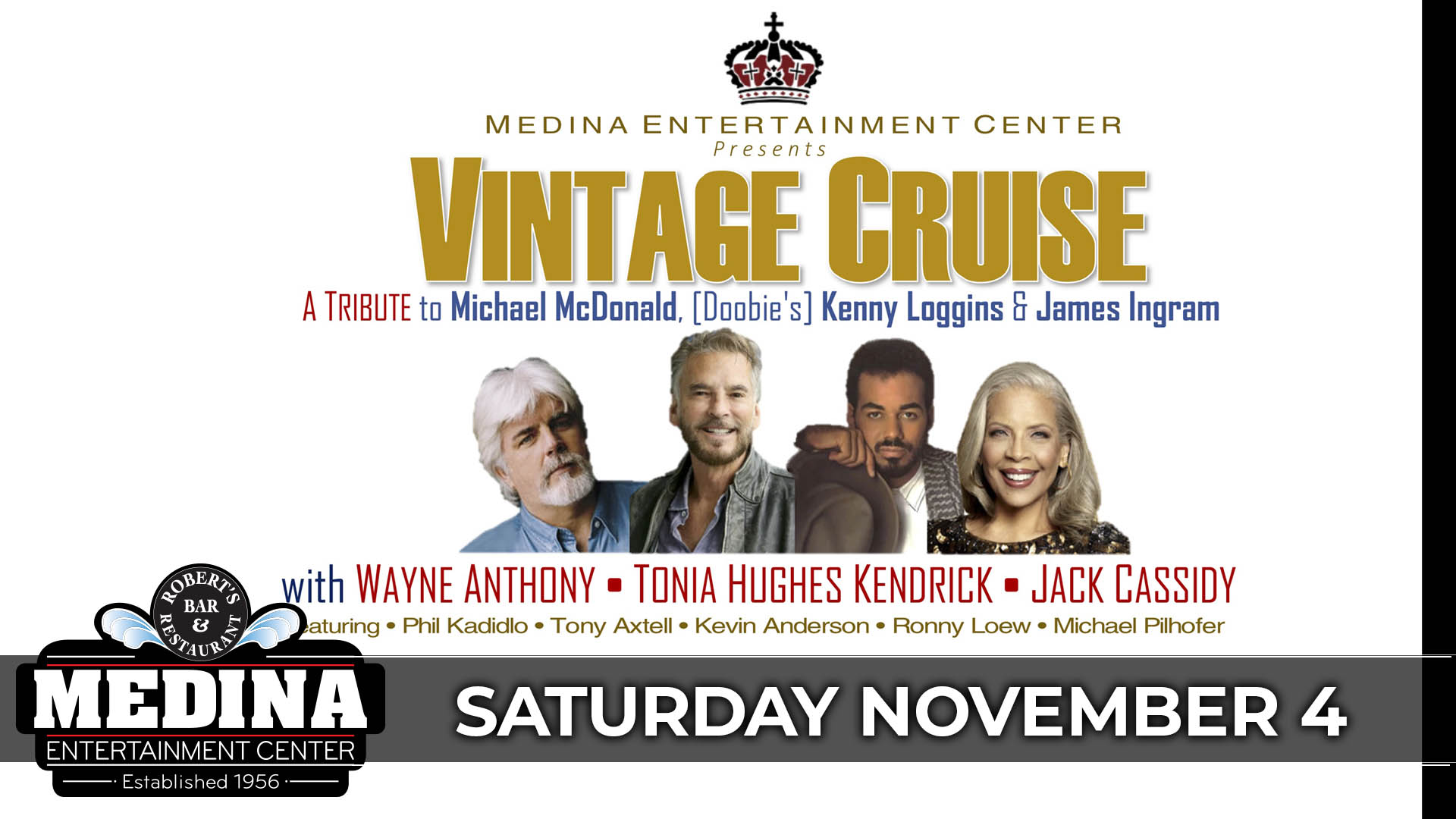 VINTAGE CRUISE The Music of Michael McDonald, Kenny Loggins, & James Ingram with WAYNE ANTHONY • TONIA HUGHES KENDRICK • JACK CASSIDY THE RHYTHM SECTION Phil Kadidlo – Keyboards & Vocals • Tony Axtell Bass & Vocals • Kevin Anderson – Guitar • Michael Pilhofer – Drums • Ronny Loew – Saxophone & Percussion Medina Entertainment Center Saturday, November 4, 2023 Doors: 7:00PM | Music: 8:00PM | 21+ Tickets on-sale Friday October 13 at 11am General Seating $28 / Silver Reserved $33 / Gold Reserved $38 - plus applicable fees