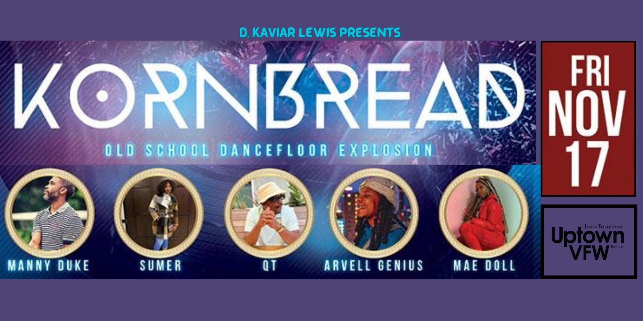 Kaviar D'edrick Lewis Presents Kornbread with Kaviar An Old School Dancefloor Explosion Performances by Arvell Genius | Mae Doll | QT? | Summer | Manny Duke featuring MC Longshot Vibrations provided by Sole2dotz Hosted by Kaviar Friday, November 17 James Ballentine "Uptown" VFW Post 246 Doors 9:30pm :: Music 9:30pm :: 21+ GA $10 ADV / $15 DOS before 11pm / $20 DOS after 11pm :::Tickets on Sale Now:::