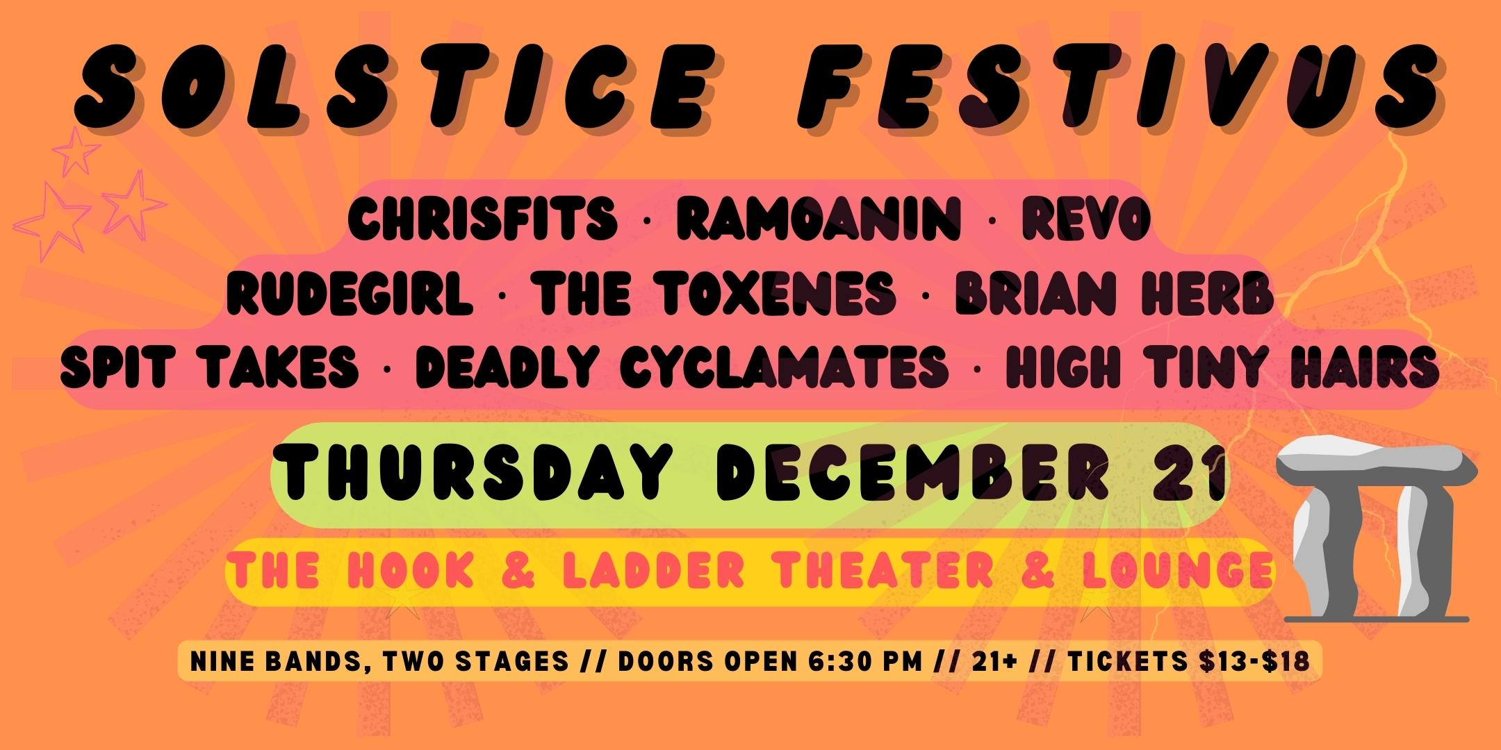 Solstice Festivus Chrisfits · Ramoanin · REVO · RuDeGiRL · The Toxenes · Brian Herb · Spit Takes · Deadly Cyclamates · High Tiny Hairs Thursday, December 21 The Hook and Ladder Theater Doors 6:30pm :: Music 7:00pm :: 21+ General Admission * $13 ADV / $18 DOS * Does not include fees NO REFUNDS Tickets On-Sale Now