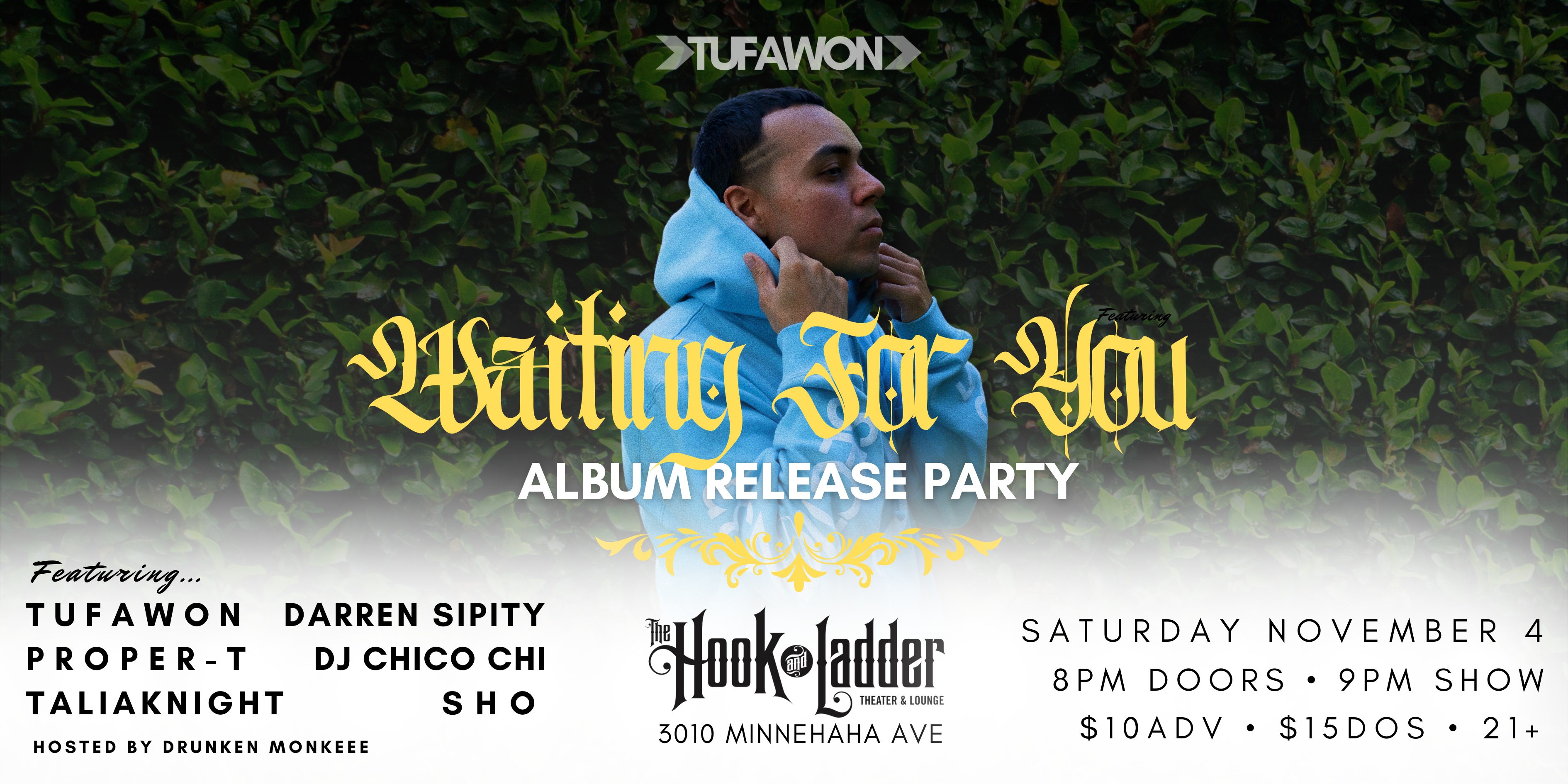 Tufawon's "Waiting For You" Album Release Party Tufawon Proper-T TaliaKnight Darren Sipity DJ Chico Chi Sho Hosted By Drunken Monkeee Saturday November 4 The Hook and Ladder Theater Doors 8:00pm :: Music 9:00pm :: 21+ General Admission $10 ADV / $15 DOS TICKETS ON SALE NOW