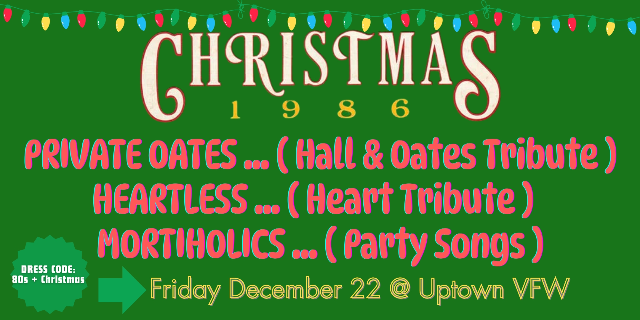 Christmas: 1986 Private Oates Heartless Mortiholics DRESS CODE: 80s + Christmas Friday, December 22 James Ballentine "Uptown" VFW Post 246 Doors 8:00pm :: Music 8:30pm :: 21+ GA $15 ADV / $20 DOS NO REFUNDS Tickets On-Sale Now