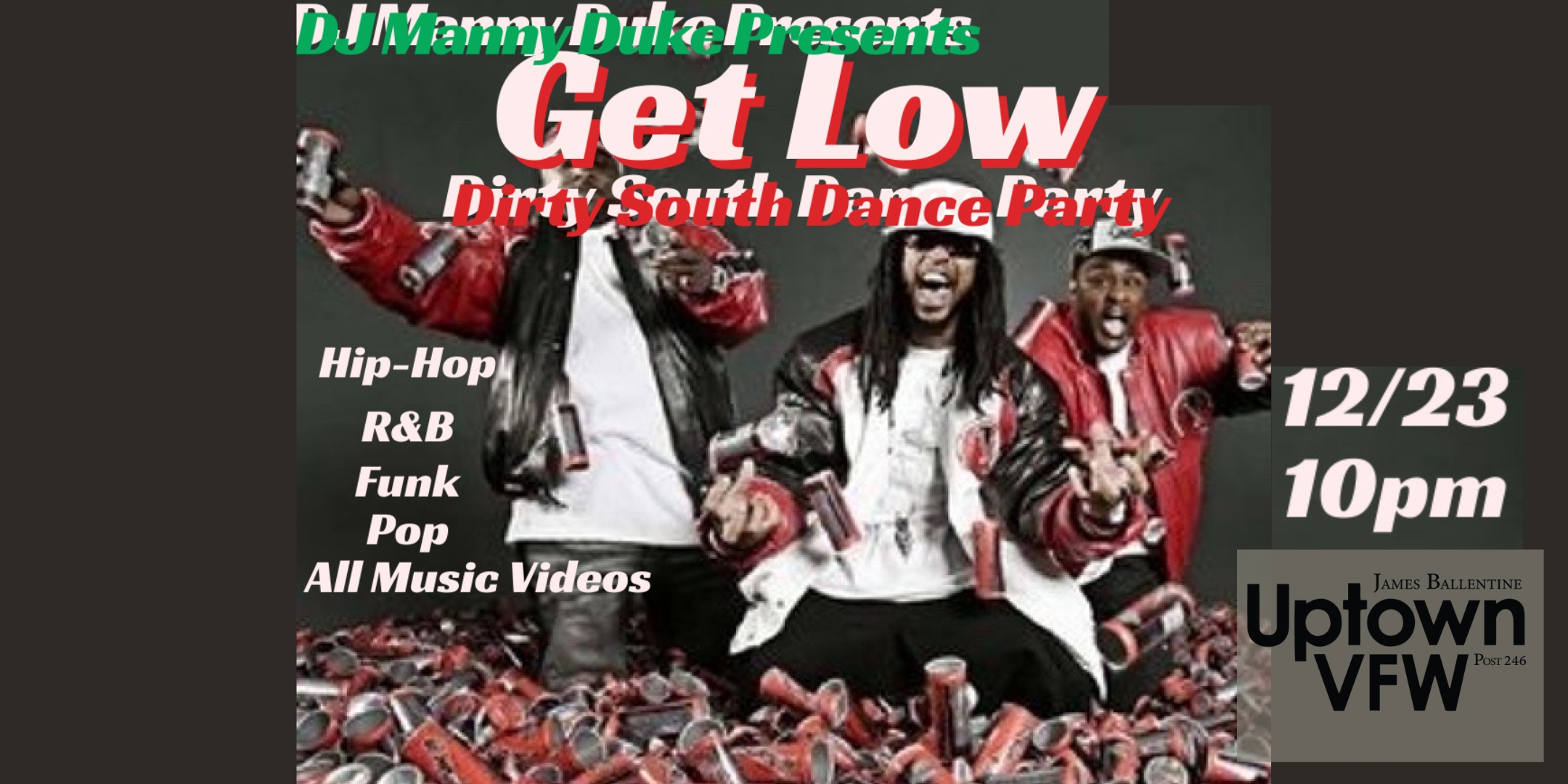 DJ Manny Duke Presents Get Low Dirty South Dance Party Hip-Hop, R&B, Funk, Pop :: All Music Videos Saturday, December 23 James Ballentine "Uptown" VFW Post 246 Doors 10:00pm :: Music 10:00pm :: 21+ GA $5 ADV / $10 DOS NO REFUNDS Ticket On-Sale Now