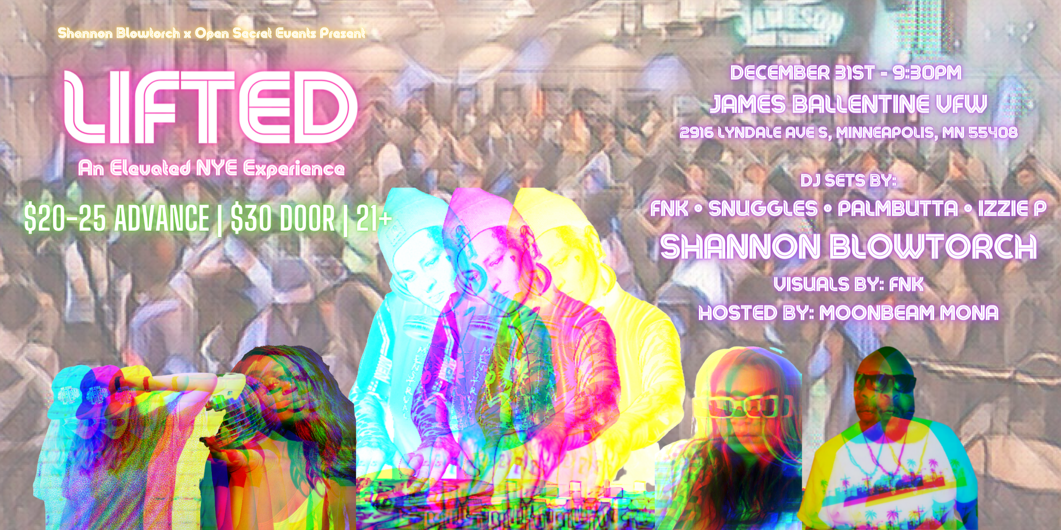 Shannon Blowtorch x Open Secret Events Present LIFTED :: An Elevated NYE Experience DJ Sets By: Shannon Blowtorch | FNK | Snuggles | PalmButta | Izzie P Visuals By: FNK Hosted By: Moonbeam Mona Sunday, December 31 James Ballentine "Uptown" VFW Post 246 Doors 9:30pm :: Music 9:30pm :: 21+ General Admission $20.00 Advance (Before Nov. 30) / $25.00 Advance (Nov 30-Dec 30) / $30.00 (Day Of Show) NO REFUNDS Tickets On-Sale Now