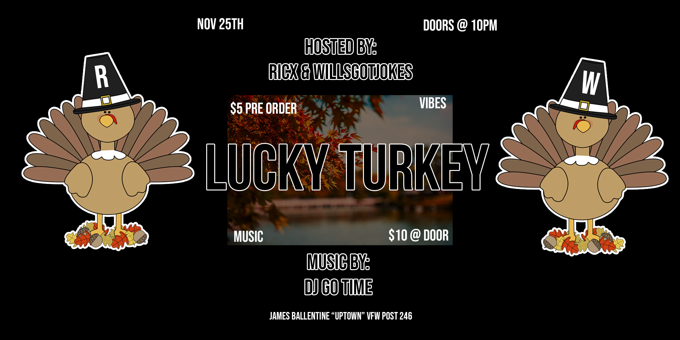 Lucky Turkey Dance Party Hosted by: RicX, Willsgotjokes Music by: DJ Go Time Saturday November 25 James Ballentine "Uptown" VFW Post 246 2916 Lyndale Ave S Mpls Doors 10pm :: Music 10pm :: 21+ GA: $5 ADV / $10 DOS