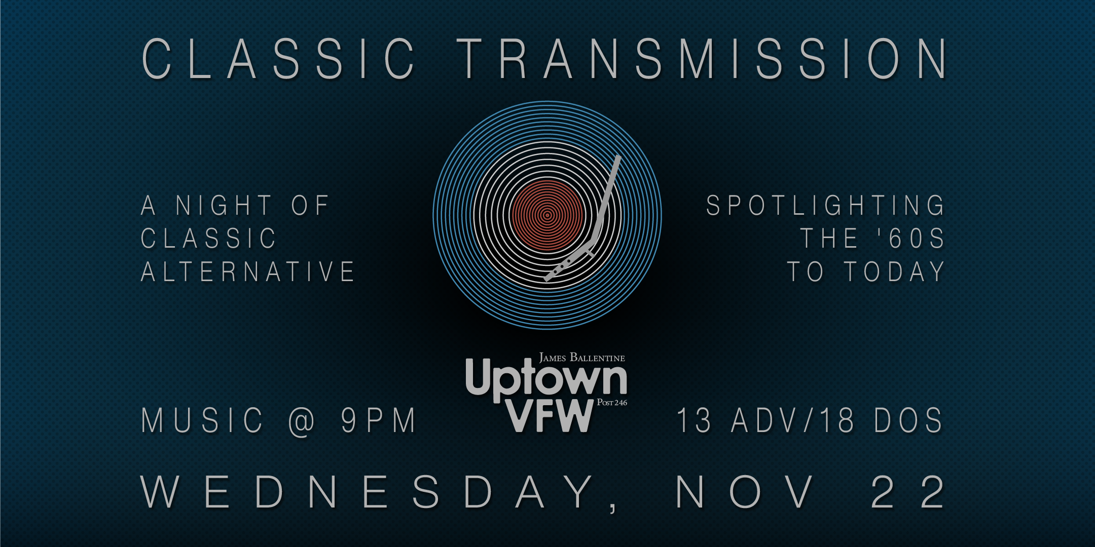 Classic Transmission A Night of Classic Alternative Spotlighting the 60's - today Wednesday, November 22 James Ballentine "Uptown" VFW Post 246 Doors 9:00pm :: Music 9:00pm :: 21+ $13 ADV / $18 DOS NO REFUNDS Tickets On-Sale Now
