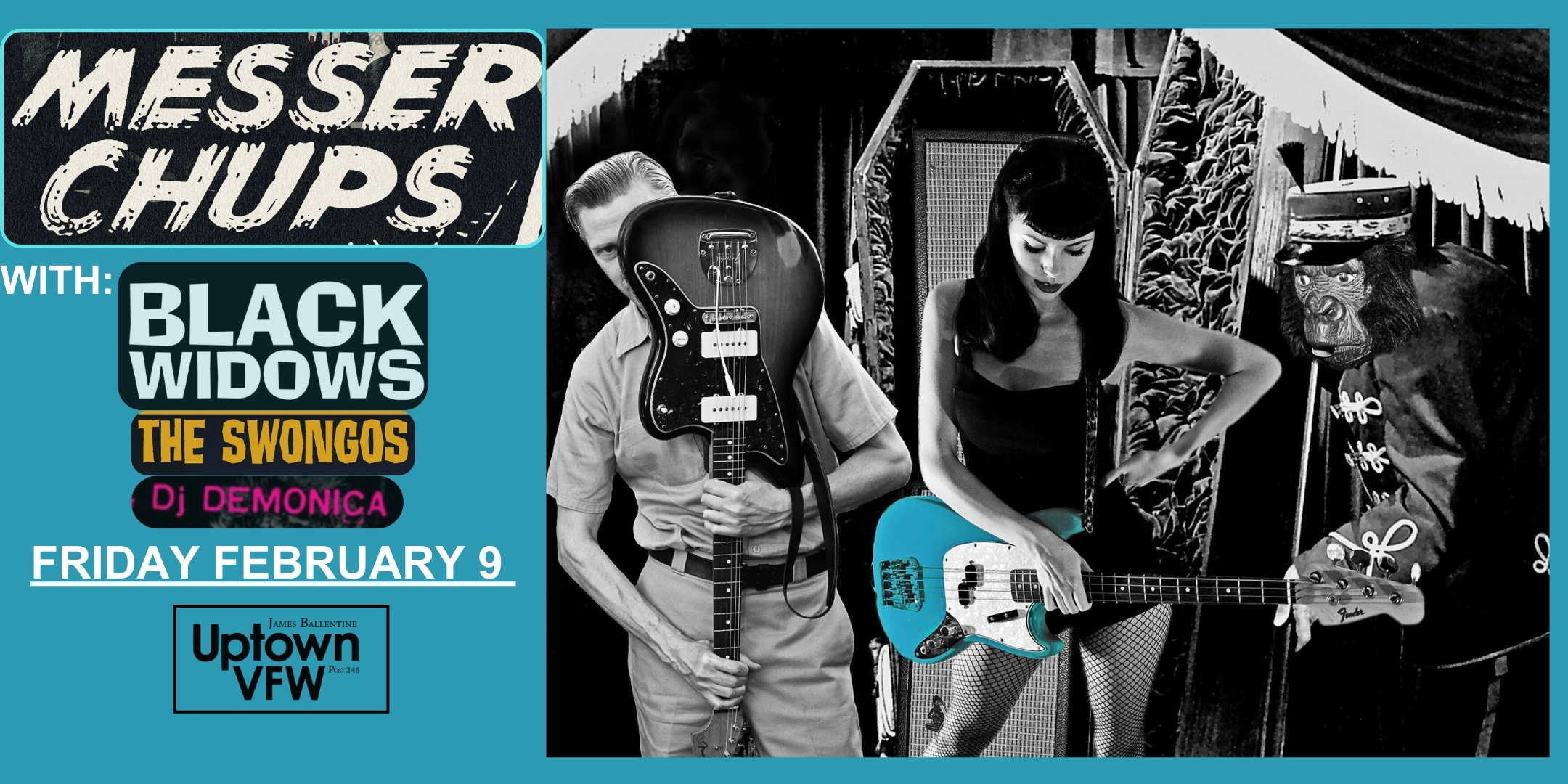 Messer Chups with Black Widows The Swongos Dj Demonica Friday, February 9 James Ballentine "Uptown" VFW Post 246 Doors 8:00pm :: Music 8:00pm :: 21+ GA $15 ADV / $20 DOS NO REFUNDS Ticket On-Sale Now