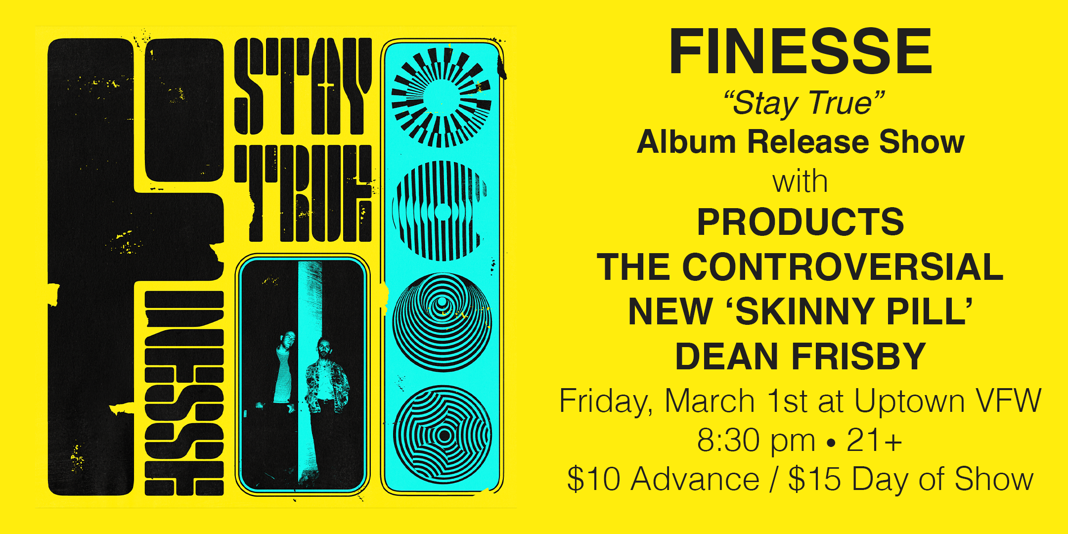 Finesse ‘Stay True’ Album Release Finesse | Products | The ‘Controversial’ New Skinny Pill | DJ Dean Frisby Friday, March 1 James Ballentine "Uptown" VFW Post 246 Doors 8:30pm :: Music 9:00pm :: 21+ $10 ADV / $15 DOS TICKETS ON SALE NOW