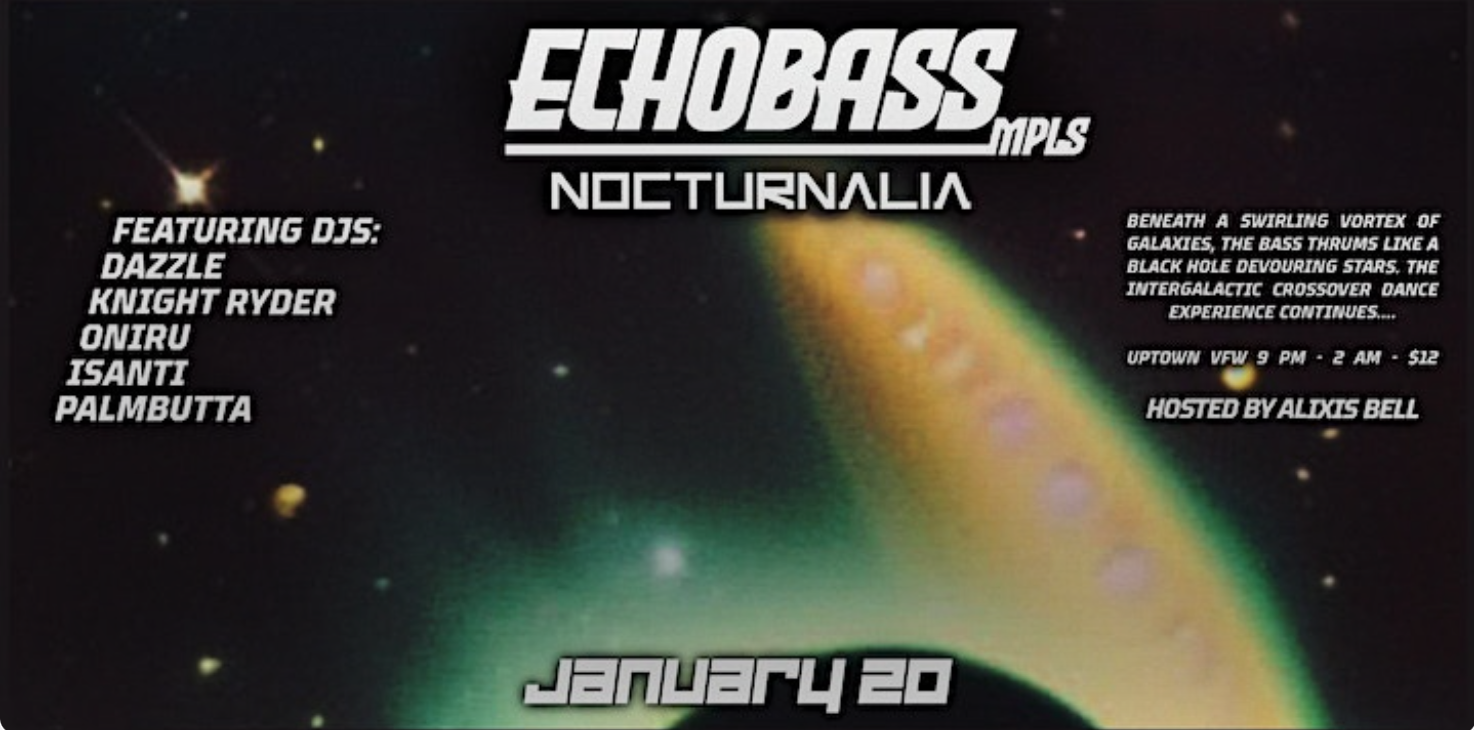 ECHOBASS: Nocturnalia Featuring DJs DAZZLE KNIGHT RYDER ONIRU ISANTI PALMBUTTA Hosted by Alixis Bell Saturday, January 20 James Ballentine "Uptown" VFW Post 246 2916 Lyndale Ave S. Doors 9:00pm :: Music 9:00pm :: 21+ GA $7 ADV / $12 DOS NO REFUNDS