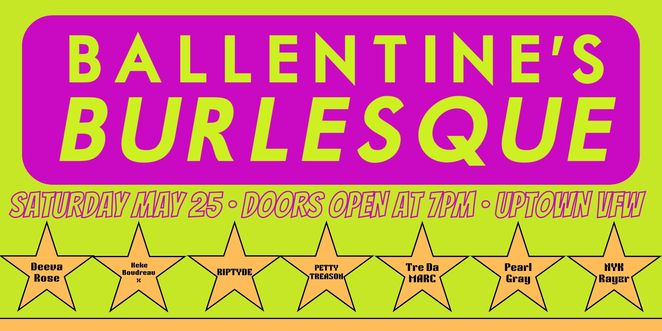 Ballentine's Burlesque Performances by Deeva Rose · Keke Boudreaux · RipTyde · Petty Treason · Tre Da Marc · Pearl Grey · Nyk Rayzr · FNK & more! Saturday, May 25 James Ballentine "Uptown" VFW Post 246 Doors 7:00pm :: Show 8:00pm :: 21+ GA $10 ADV / $15 DOS NO REFUNDS Ticket On-Sale Now