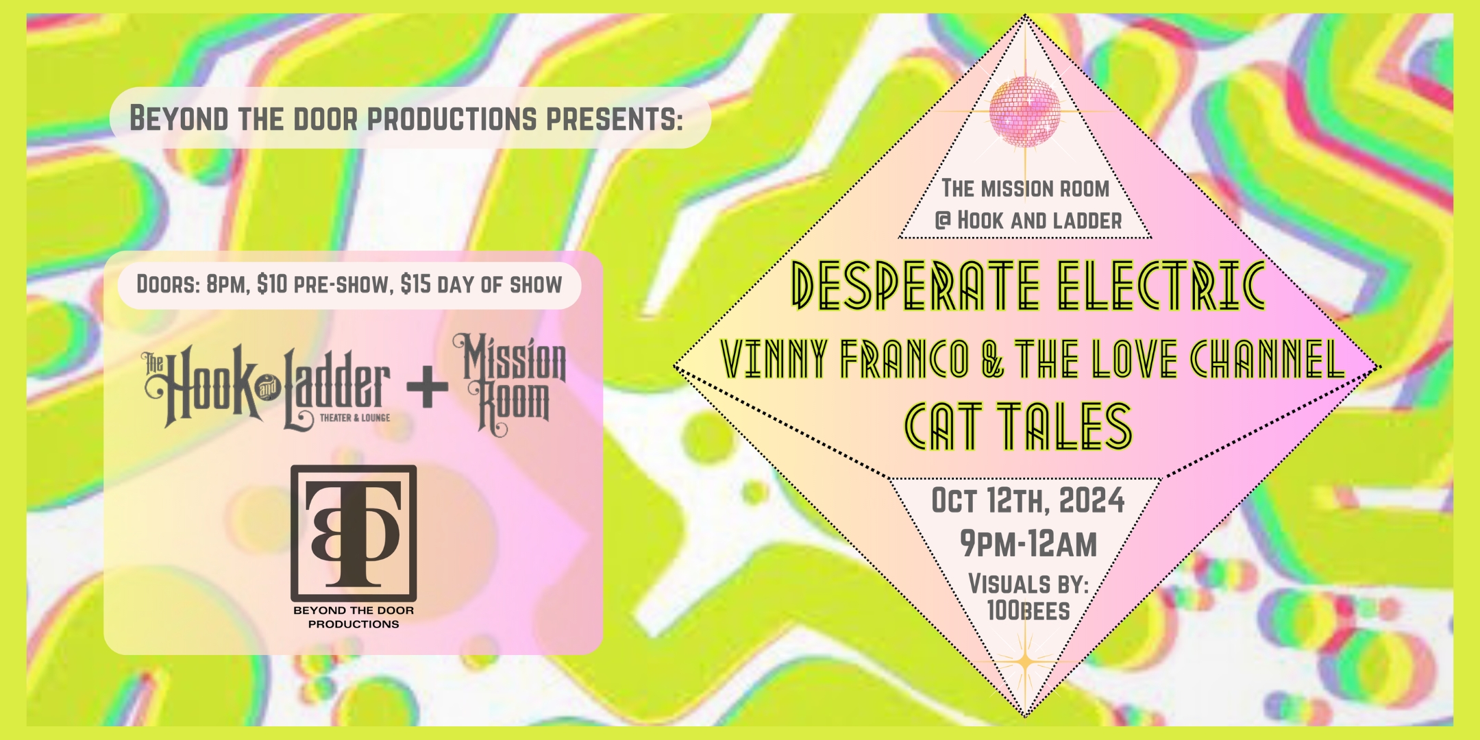 Beyond The Door Productions Presents Desperate Electric Vinny Franco & The Love Channel Cat Tales featuring projection visuals from 100bees A night of Power-Disco, Funk, and Soul Saturday, October 12 The Hook and Ladder Mission Room Doors 8:30pm :: Music 9:00pm :: 21+ General Admission: $10 ADV / $15 DOS