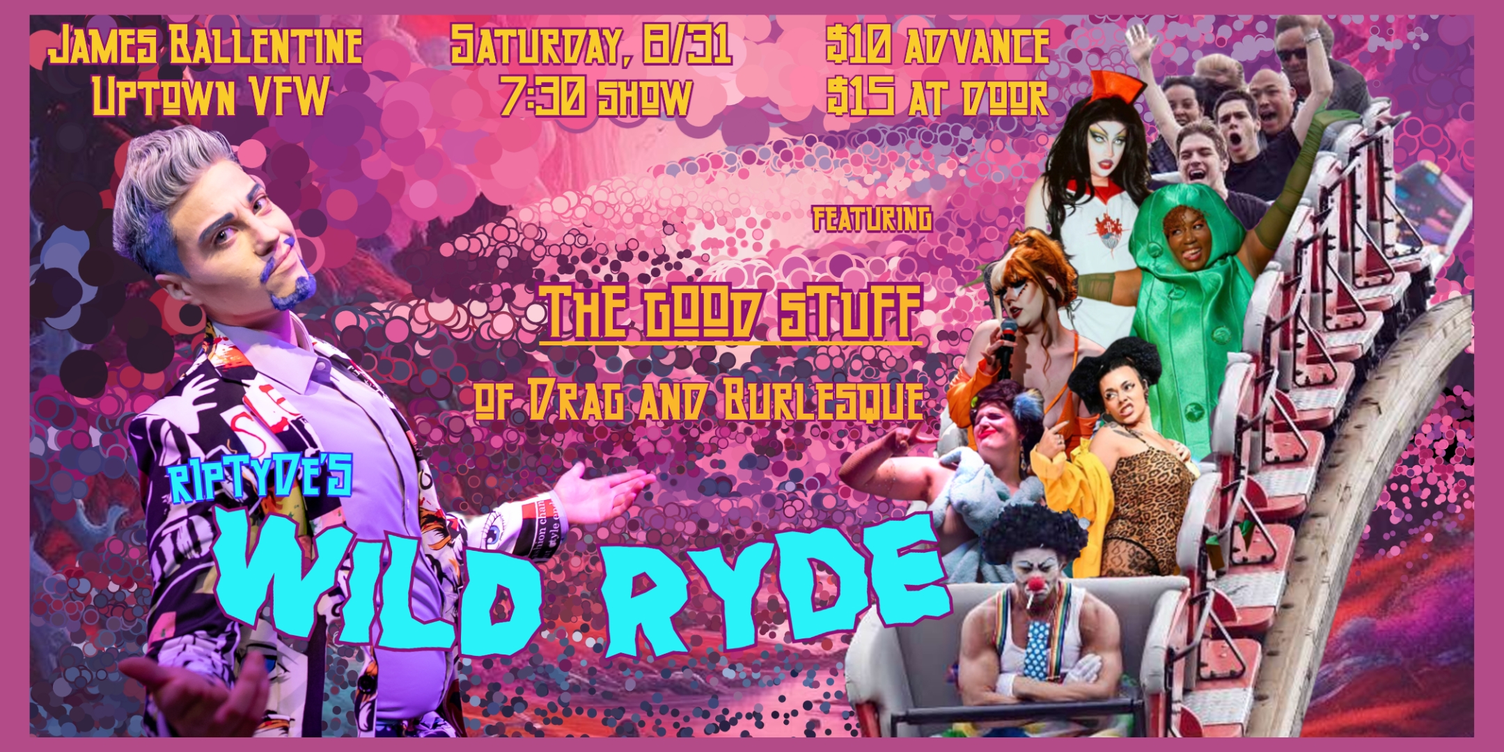 RipTyde's Wild Ryde featuring.... **The Good Stuff of Drag and Burlesque** RipTyde, local favorite of live performances that leave you thinking "I don't know what this is, but I can't look away," has collected all of his favorite locals for a full lineup of drag and burlesque performances. Saturday, August 31 James Ballentine "Uptown" VFW Post 246 Doors 7:00pm :: Show 7:30pm :: 21+ GA $10 ADV / $15 DOS NO REFUNDS Ticket On-Sale Now