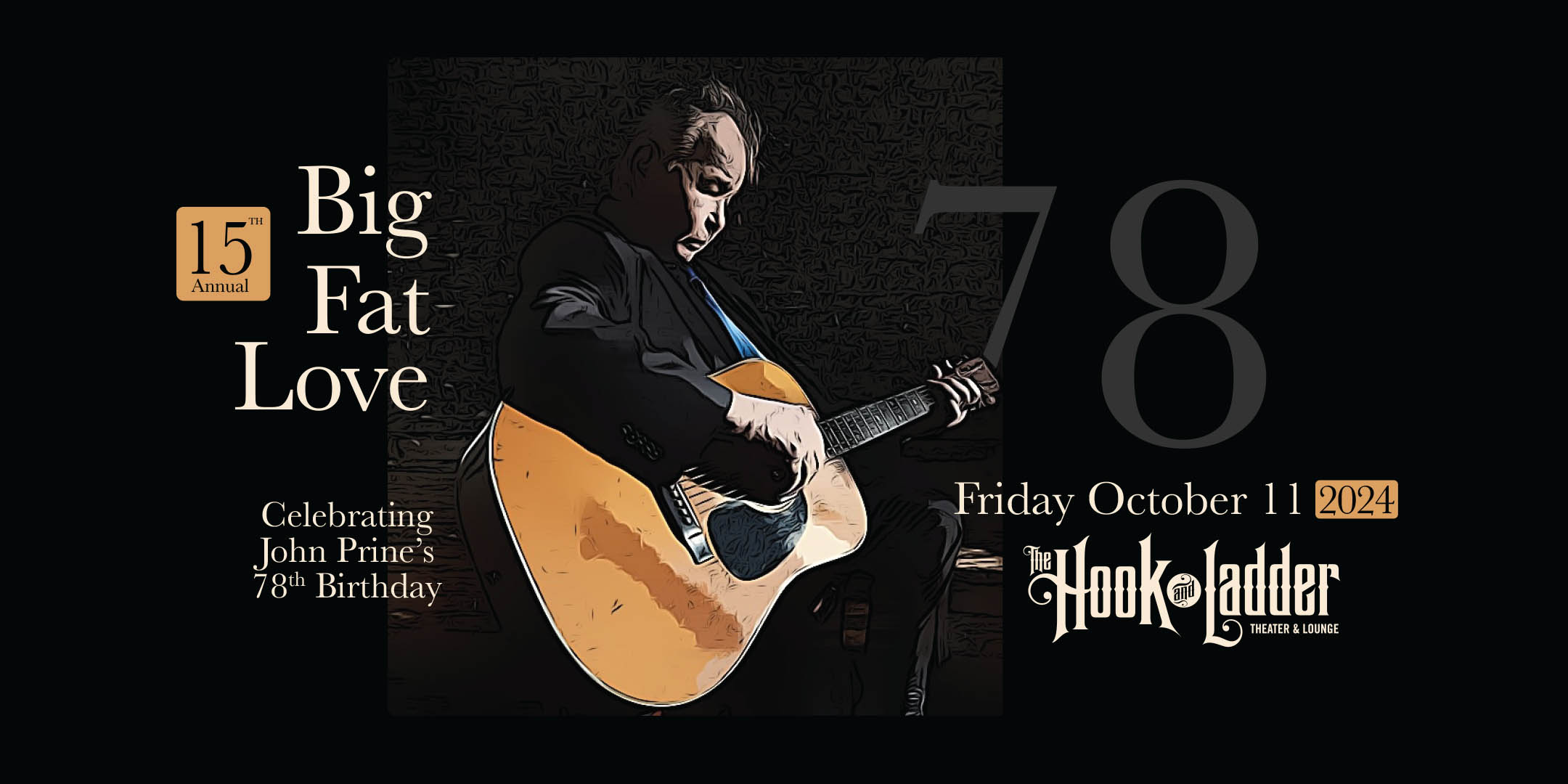 15th Annual Big Fat Love: Celebrating John Prine’s Birthday Friday, October 11 The Hook And Ladder Theater Doors 6:00pm :: Music 7:00pm :: 21+ Reserved Seats: $25 GA: $15 ADV / $20 DOS *Does not include Fees