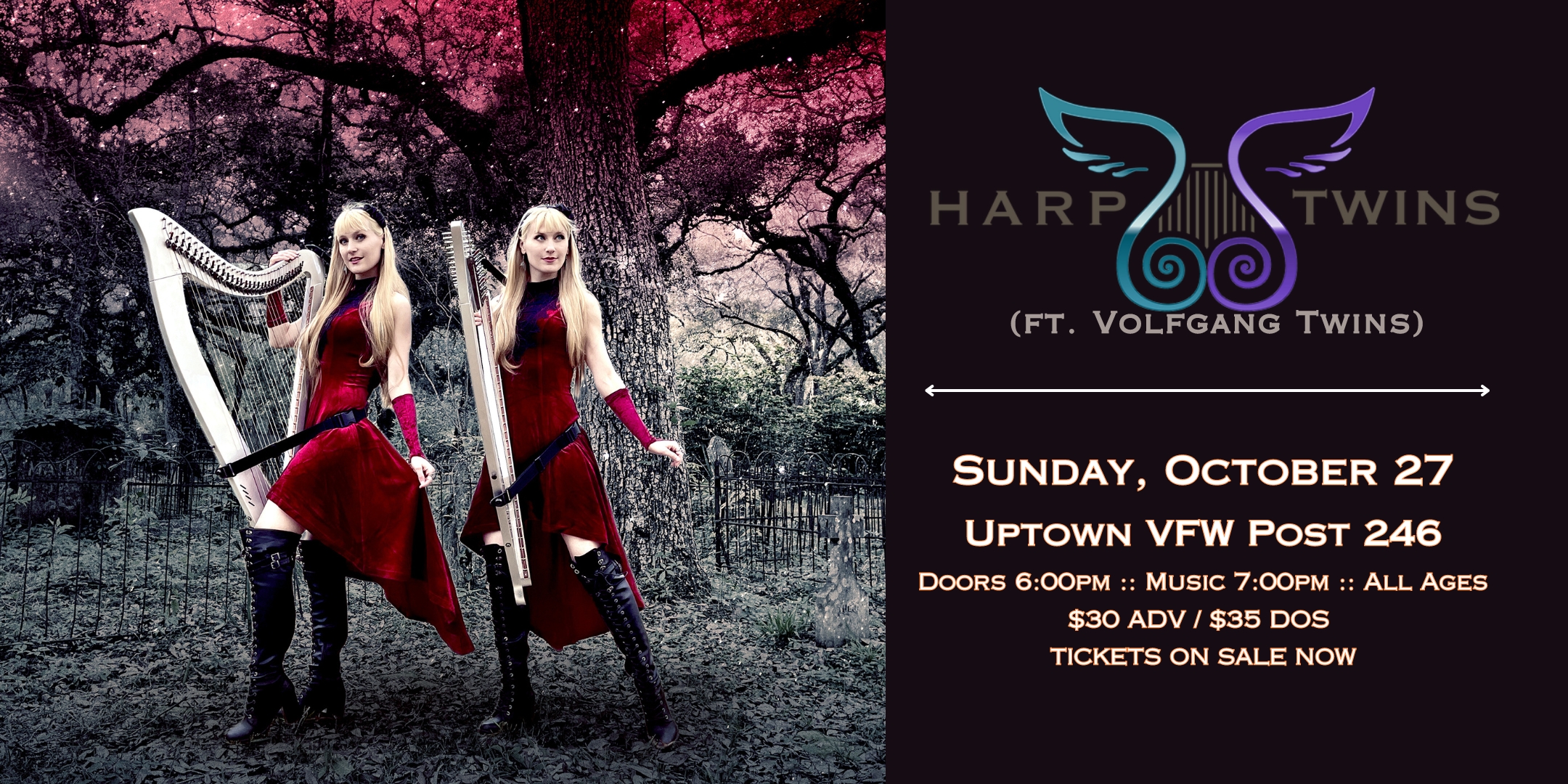 Harp Twins (ft. Volfgang Twins) Rockin' Halloween Concert Sunday, October 27 James Ballentine "Uptown" VFW Post 246 Doors 6:00pm :: Music 7:00pm :: All Ages $30 ADV / $35 DOS TICKETS ON SALE NOW