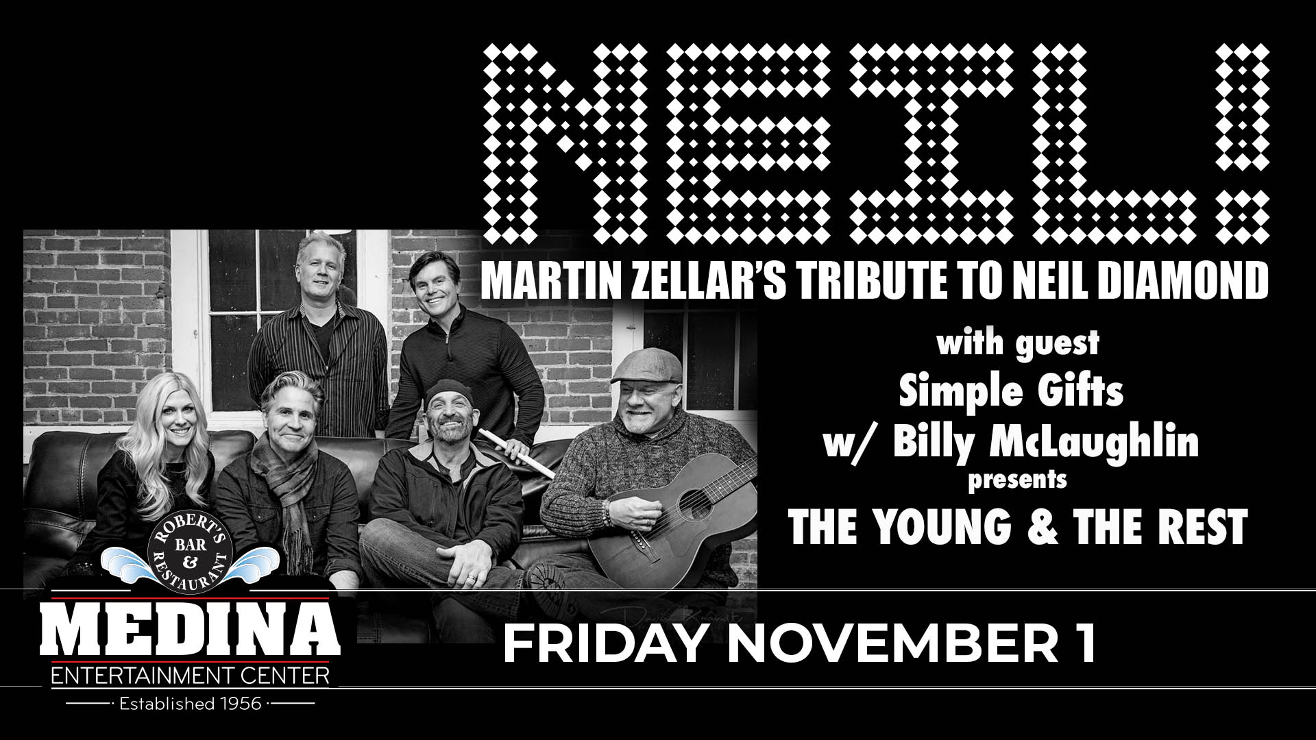 NEIL! Martin Zellar’s Tribute To Neil Diamond with guest Simple Gifts w/ Billy McLaughlin presents The Young and the Rest Friday, November 1 Medina Entertainment Center Doors: 6:30PM | Music: 7:30PM | 21+ Gold Reserved $40 / Silver Reserved $35 / General Seating $30 (plus applicable fees) - Tickets are $8 more the day of show. (plus applicable fees) - All Concerts are 21+ (No Exceptions) - Must Present A Valid ID - Tickets Are Non-refundable