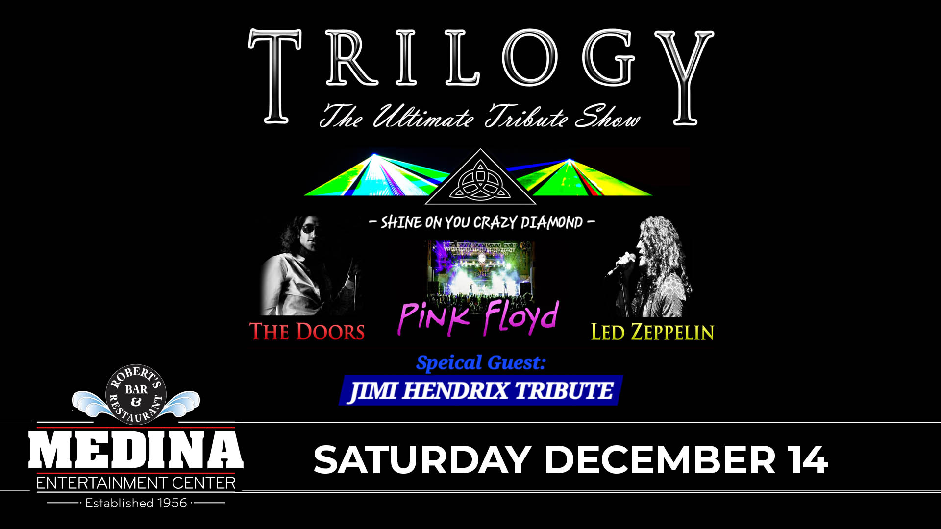 TRILOGY - The Ultimate Tribute Show to The Doors, Led Zeppelin and Pink Floyd with guest Jimi Hendrix Tribute Saturday, December 14 Medina Entertainment Center Doors: 7:00PM | Music: 8:00PM | 21+ Gold Reserved $39 / Silver Reserved $34 / General Seating $29 (plus applicable fees) - Tickets are $8 more the day of show (Plus Applicable Fees) - All Concerts are 21+ (No Exceptions) - Must Present A Valid ID - Tickets Are Non-refundable