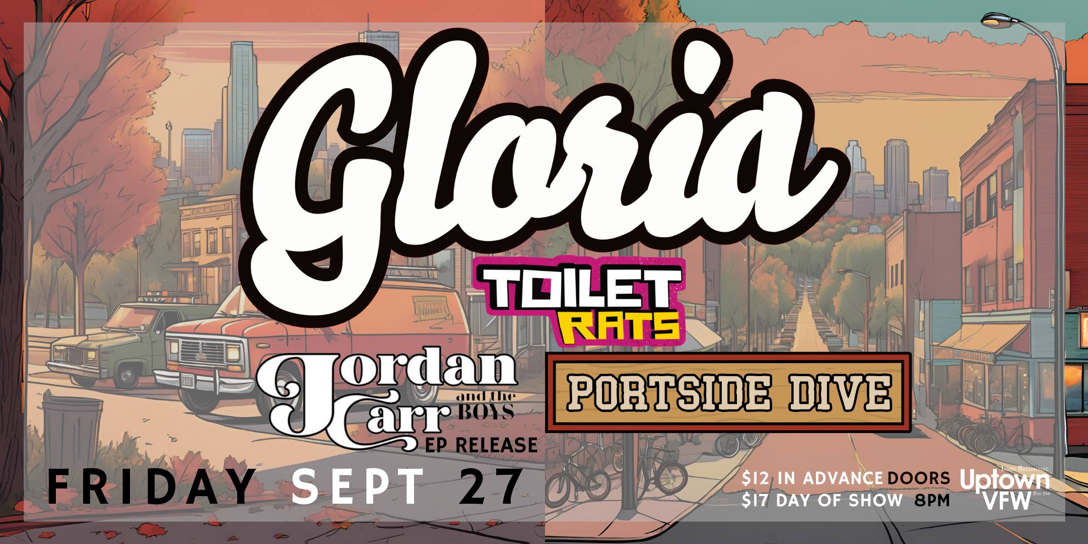 GLORIA Toilet Rats Jordan Carr & The Boys Portside Dive Friday, September 27 James Ballentine "Uptown" VFW Post 246 Doors 8:00pm :: Music 8:30pm :: 21+ $12 ADV / $17 DOS TICKETS ONSALE NOW